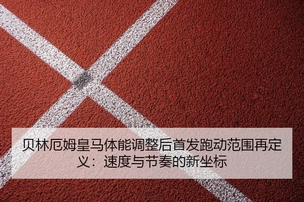 贝林厄姆皇马体能调整后首发跑动范围再定义：速度与节奏的新坐标